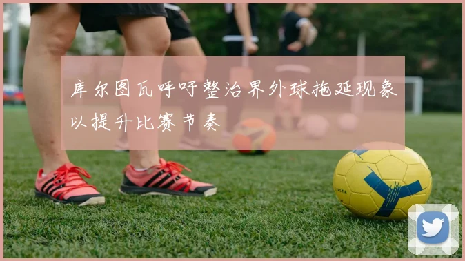 库尔图瓦呼吁整治界外球拖延现象以提升比赛节奏