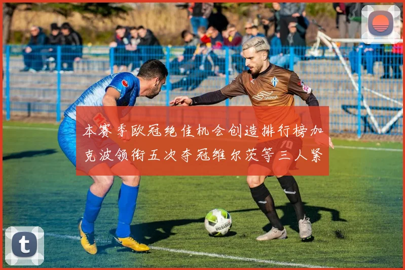 本赛季欧冠绝佳机会创造排行榜加克波领衔五次夺冠维尔茨等三人紧随其后