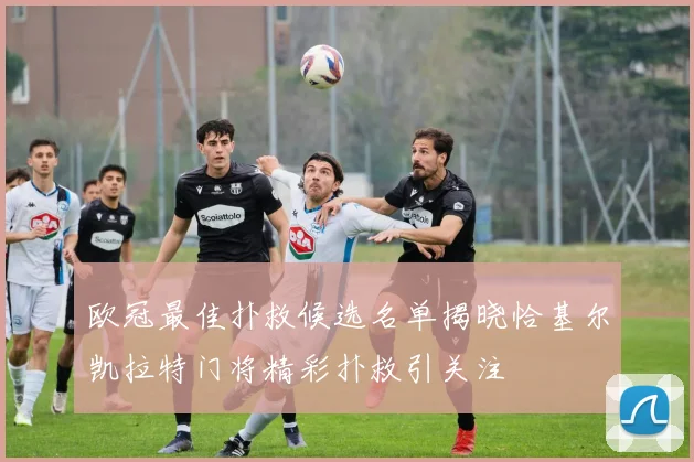 欧冠最佳扑救候选名单揭晓恰基尔凯拉特门将精彩扑救引关注