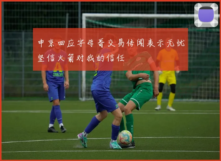 申京回应字母哥交易传闻表示无忧坚信火箭对我的信任