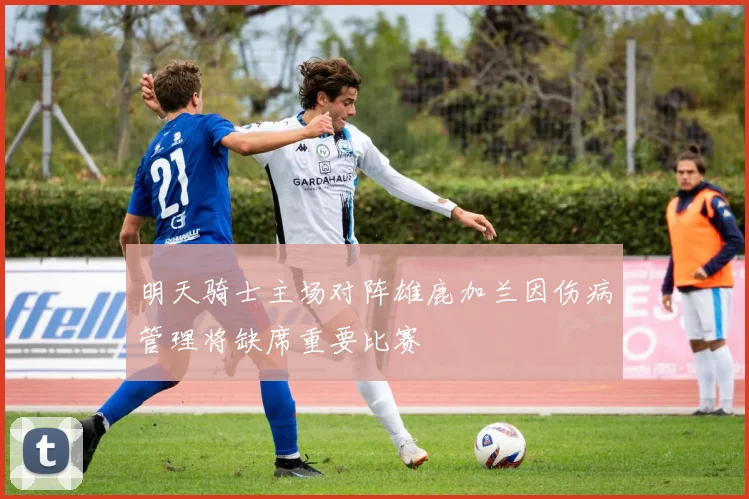明天骑士主场对阵雄鹿加兰因伤病管理将缺席重要比赛