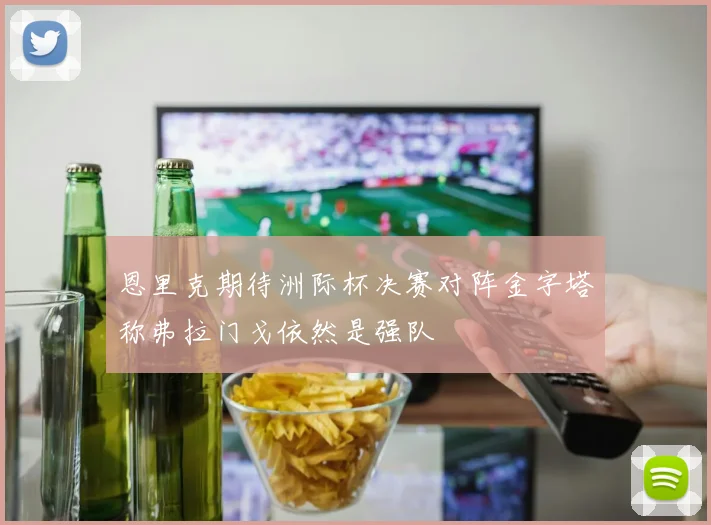 恩里克期待洲际杯决赛对阵金字塔称弗拉门戈依然是强队