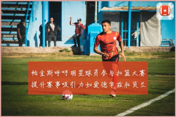 帕金斯呼吁明星球员参与扣篮大赛提升赛事吸引力如爱德华兹和莫兰特等人