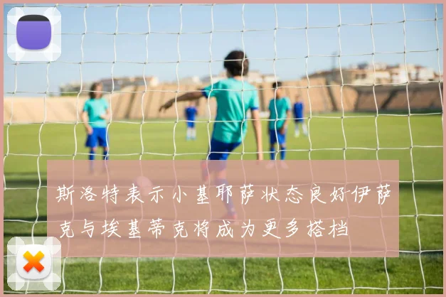 斯洛特表示小基耶萨状态良好伊萨克与埃基蒂克将成为更多搭档