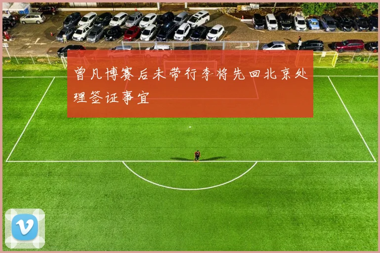 曾凡博赛后未带行李将先回北京处理签证事宜