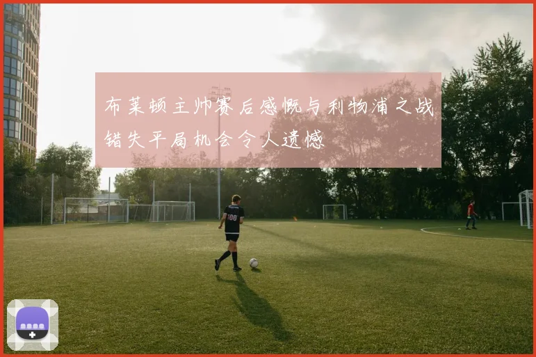 布莱顿主帅赛后感慨与利物浦之战错失平局机会令人遗憾
