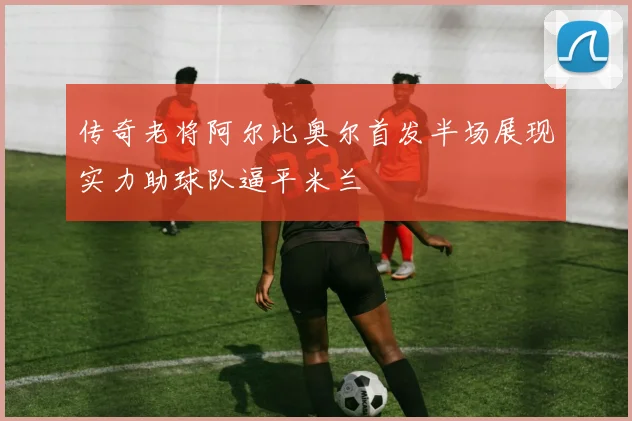 传奇老将阿尔比奥尔首发半场展现实力助球队逼平米兰