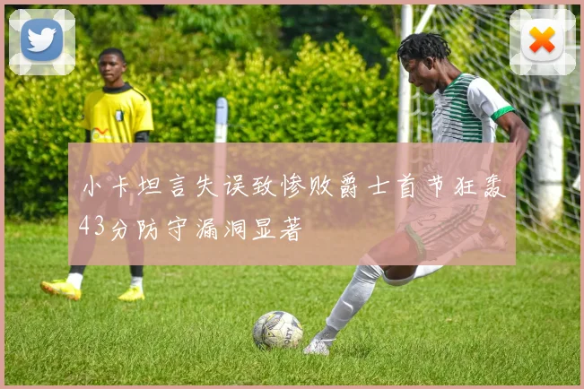 小卡坦言失误致惨败爵士首节狂轰43分防守漏洞显著