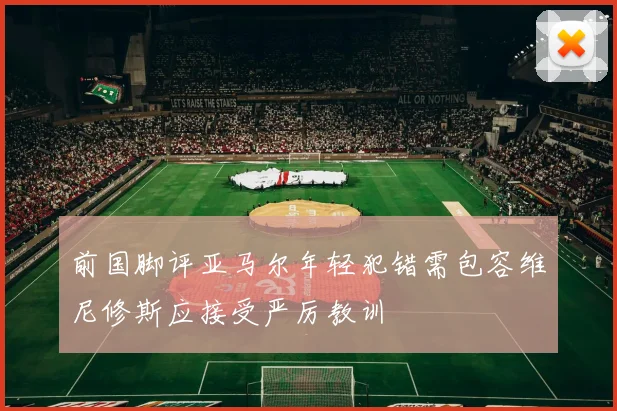 前国脚评亚马尔年轻犯错需包容维尼修斯应接受严厉教训