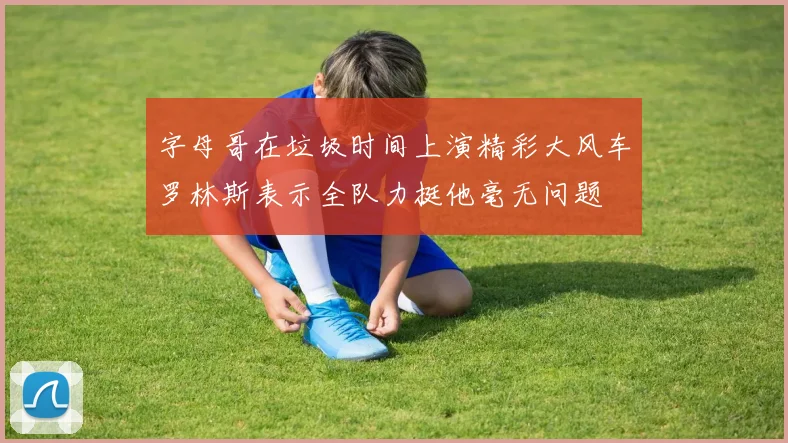 字母哥在垃圾时间上演精彩大风车罗林斯表示全队力挺他毫无问题