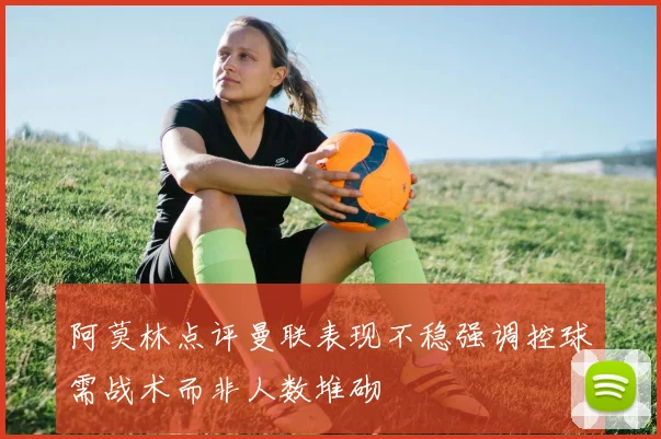 阿莫林点评曼联表现不稳强调控球需战术而非人数堆砌