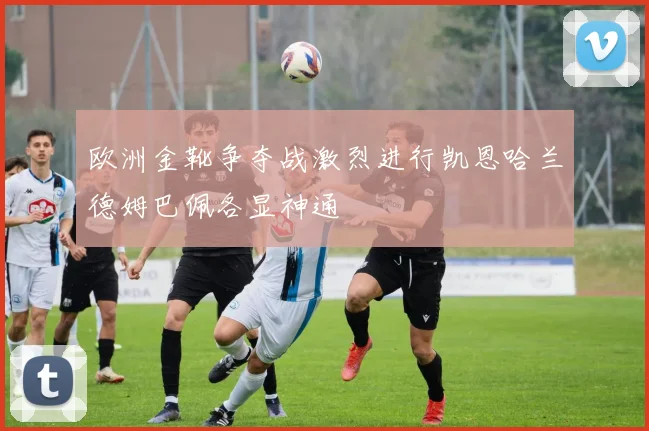 欧洲金靴争夺战激烈进行凯恩哈兰德姆巴佩各显神通