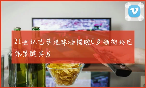 21世纪巴萨进球榜揭晓C罗领衔姆巴佩紧随其后
