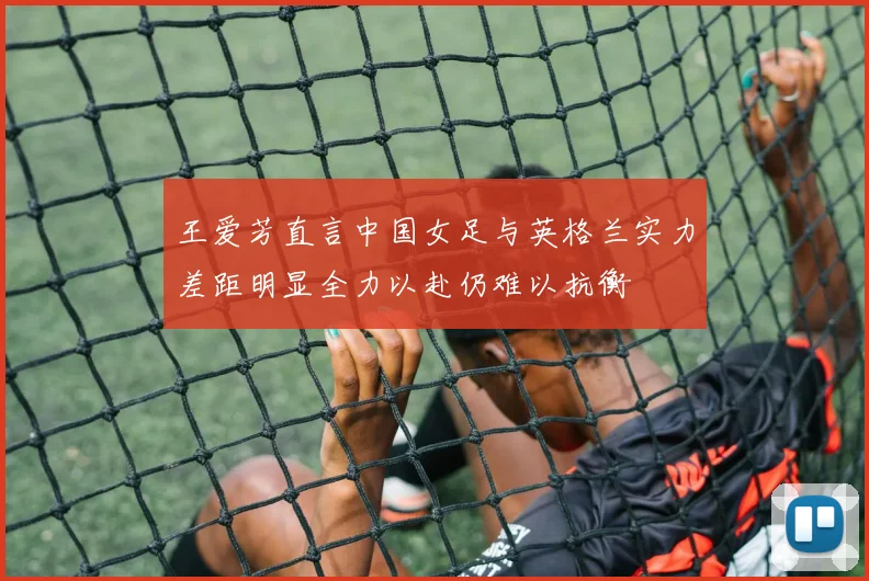 王爱芳直言中国女足与英格兰实力差距明显全力以赴仍难以抗衡