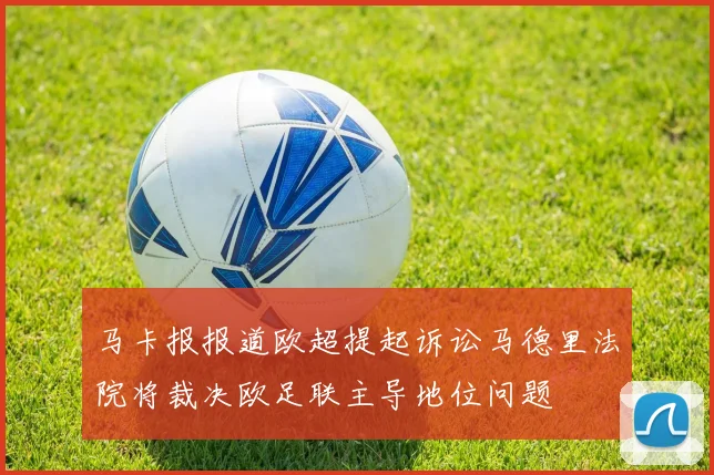 马卡报报道欧超提起诉讼马德里法院将裁决欧足联主导地位问题