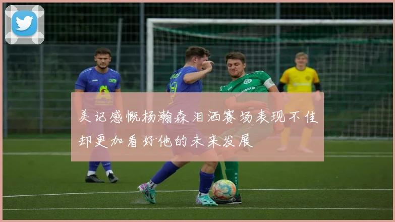 美记感慨杨瀚森泪洒赛场表现不佳却更加看好他的未来发展