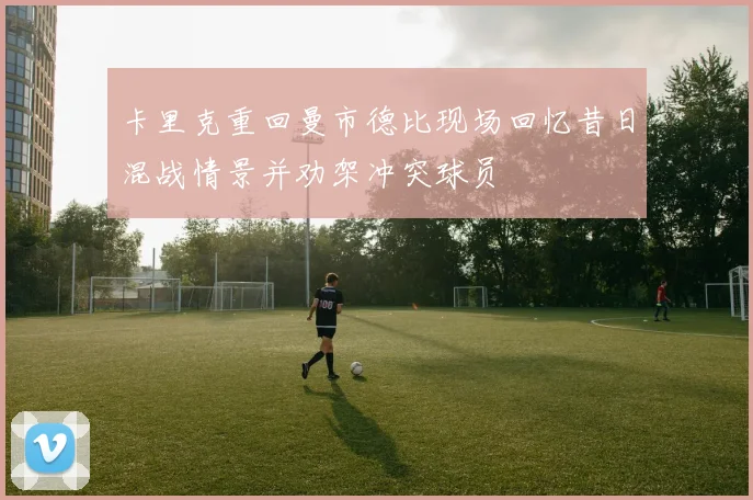 卡里克重回曼市德比现场回忆昔日混战情景并劝架冲突球员